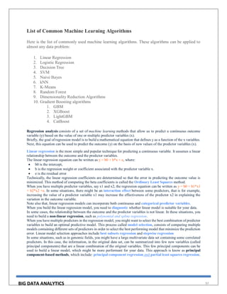 BIG DATA ANALYTICS 97
List of Common Machine Learning Algorithms
Here is the list of commonly used machine learning algorithms. These algorithms can be applied to
almost any data problem:
1. Linear Regression
2. Logistic Regression
3. Decision Tree
4. SVM
5. Naive Bayes
6. kNN
7. K-Means
8. Random Forest
9. Dimensionality Reduction Algorithms
10. Gradient Boosting algorithms
1. GBM
2. XGBoost
3. LightGBM
4. CatBoost
Regression analysis consists of a set of machine learning methods that allow us to predict a continuous outcome
variable (y) based on the value of one or multiple predictor variables (x).
Briefly, the goal of regression model is to build a mathematical equation that defines y as a function of the x variables.
Next, this equation can be used to predict the outcome (y) on the basis of new values of the predictor variables (x).
Linear regression is the most simple and popular technique for predicting a continuous variable. It assumes a linear
relationship between the outcome and the predictor variables.
The linear regression equation can be written as y = b0 + b*x + e, where:
 b0 is the intercept,
 b is the regression weight or coefficient associated with the predictor variable x.
 e is the residual error
Technically, the linear regression coefficients are detetermined so that the error in predicting the outcome value is
minimized. This method of computing the beta coefficients is called the Ordinary Least Squares method.
When you have multiple predictor variables, say x1 and x2, the regression equation can be written as y = b0 + b1*x1
+ b2*x2 +e. In some situations, there might be an interaction effect between some predictors, that is for example,
increasing the value of a predictor variable x1 may increase the effectiveness of the predictor x2 in explaining the
variation in the outcome variable.
Note also that, linear regression models can incorporate both continuous and categorical predictor variables.
When you build the linear regression model, you need to diagnostic whether linear model is suitable for your data.
In some cases, the relationship between the outcome and the predictor variables is not linear. In these situations, you
need to build a non-linear regression, such as polynomial and spline regression.
When you have multiple predictors in the regression model, you might want to select the best combination of predictor
variables to build an optimal predictive model. This process called model selection, consists of comparing multiple
models containing different sets of predictors in order to select the best performing model that minimize the prediction
error. Linear model selection approaches include best subsets regression and stepwise regression
In some situations, such as in genomic fields, you might have a large multivariate data set containing some correlated
predictors. In this case, the information, in the original data set, can be summarized into few new variables (called
principal components) that are a linear combination of the original variables. This few principal components can be
used to build a linear model, which might be more performant for your data. This approach is know as principal
component-based methods, which include: principal component regression and partial least squares regression.
 