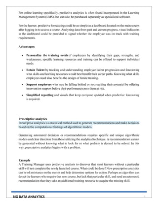 BIG DATA ANALYTICS 7
For online learning specifically, predictive analytics is often found incorporated in the Learning
Management System (LMS), but can also be purchased separately as specialized software.
For the learner, predictive forecasting could be as simple as a dashboard located on the main screen
after logging in to access a course. Analyzing data from past and current progress, visual indicators
in the dashboard could be provided to signal whether the employee was on track with training
requirements.
Advantages:
 Personalize the training needs of employees by identifying their gaps, strengths, and
weaknesses; specific learning resources and training can be offered to support individual
needs.
 Retain Talent by tracking and understanding employee career progression and forecasting
what skills and learning resources would best benefit their career paths. Knowing what skills
employees need also benefits the design of future training.
 Support employees who may be falling behind or not reaching their potential by offering
intervention support before their performance puts them at risk.
 Simplified reporting and visuals that keep everyone updated when predictive forecasting
is required.
Prescriptive analytics
Prescriptive analytics is a statistical method used to generate recommendations and make decisions
based on the computational findings of algorithmic models.
Generating automated decisions or recommendations requires specific and unique algorithmic
models and clear direction from those utilizing the analytical technique. A recommendation cannot
be generated without knowing what to look for or what problem is desired to be solved. In this
way, prescriptive analytics begins with a problem.
Example
A Training Manager uses predictive analysis to discover that most learners without a particular
skill will not complete the newly launched course. What could be done? Now prescriptive analytics
can be of assistance on the matter and help determine options for action. Perhaps an algorithm can
detect the learners who require that new course, but lack that particular skill, and send an automated
recommendation that they take an additional training resource to acquire the missing skill.
 