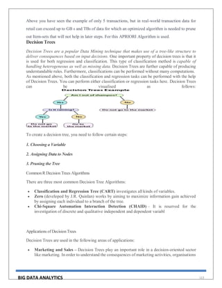 BIG DATA ANALYTICS 113
Above you have seen the example of only 5 transactions, but in real-world transaction data for
retail can exceed up to GB s and TBs of data for which an optimized algorithm is needed to prune
out Item-sets that will not help in later steps. For this APRIORI Algorithm is used.
Decision Trees
Decision Trees are a popular Data Mining technique that makes use of a tree-like structure to
deliver consequences based on input decisions. One important property of decision trees is that it
is used for both regression and classification. This type of classification method is capable of
handling heterogeneous as well as missing data. Decision Trees are further capable of producing
understandable rules. Furthermore, classifications can be performed without many computations.
As mentioned above, both the classification and regression tasks can be performed with the help
of Decision Trees. You can perform either classification or regression tasks here. Decision Trees
can be visualised as follows:
To create a decision tree, you need to follow certain steps:
1. Choosing a Variable
2. Assigning Data to Nodes
3. Pruning the Tree
Common R Decision Trees Algorithms
There are three most common Decision Tree Algorithms:
 Classification and Regression Tree (CART) investigates all kinds of variables.
 Zero (developed by J.R. Quinlan) works by aiming to maximize information gain achieved
by assigning each individual to a branch of the tree.
 Chi-Square Automation Interaction Detection (CHAID) – It is reserved for the
investigation of discrete and qualitative independent and dependent variabl
Applications of Decision Trees
Decision Trees are used in the following areas of applications:
 Marketing and Sales – Decision Trees play an important role in a decision-oriented sector
like marketing. In order to understand the consequences of marketing activities, organisations
 