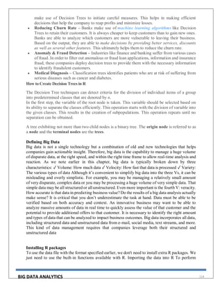 BIG DATA ANALYTICS 114
make use of Decision Trees to initiate careful measures. This helps in making efficient
decisions that help the company to reap profits and minimize losses.
 Reducing Churn Rate – Banks make use of machine learning algorithms like Decision
Trees to retain their customers. It is always cheaper to keep customers than to gain new ones.
Banks are able to analyze which customers are more vulnerable to leaving their business.
Based on the output, they are able to make decisions by providing better services, discounts
as well as several other features. This ultimately helps them to reduce the churn rate.
 Anomaly & Fraud Detection – Industries like finance and banking suffer from various cases
of fraud. In order to filter out anomalous or fraud loan applications, information and insurance
fraud, these companies deploy decision trees to provide them with the necessary information
to identify fraudulent customers.
 Medical Diagnosis – Classification trees identifies patients who are at risk of suffering from
serious diseases such as cancer and diabetes.
How to Create Decision Trees in R
The Decision Tree techniques can detect criteria for the division of individual items of a group
into predetermined classes that are denoted by n.
In the first step, the variable of the root node is taken. This variable should be selected based on
its ability to separate the classes efficiently. This operation starts with the division of variable into
the given classes. This results in the creation of subpopulations. This operation repeats until no
separation can be obtained.
A tree exhibiting not more than two child nodes is a binary tree. The origin node is referred to as
a node and the terminal nodes are the trees.
Defining Big Data
Big data is not a single technology but a combination of old and new technologies that helps
companies gain actionable insight. Therefore, big data is the capability to manage a huge volume
of disparate data, at the right speed, and within the right time frame to allow real-time analysis and
reaction. As we note earlier in this chapter, big data is typically broken down by three
characteristics: ✓ Volume: How much data ✓ Velocity: How fast that data is processed ✓ Variety:
The various types of data Although it’s convenient to simplify big data into the three Vs, it can be
misleading and overly simplistic. For example, you may be managing a relatively small amount
of very disparate, complex data or you may be processing a huge volume of very simple data. That
simple data may be all structured or all unstructured. Even more important is the fourth V: veracity.
How accurate is that data in predicting business value? Do the results of a big data analysis actually
make sense? It is critical that you don’t underestimate the task at hand. Data must be able to be
verified based on both accuracy and context. An innovative business may want to be able to
analyze massive amounts of data in real time to quickly assess the value of that customer and the
potential to provide additional offers to that customer. It is necessary to identify the right amount
and types of data that can be analyzed to impact business outcomes. Big data incorporates all data,
including structured data and unstructured data from e-mail, social media, text streams, and more.
This kind of data management requires that companies leverage both their structured and
unstructured data
Installing R packages
To use the data file with the format specified earlier, we don't need to install extra R packages. We
just need to use the built-in functions available with R. Importing the data into R To perform
 
