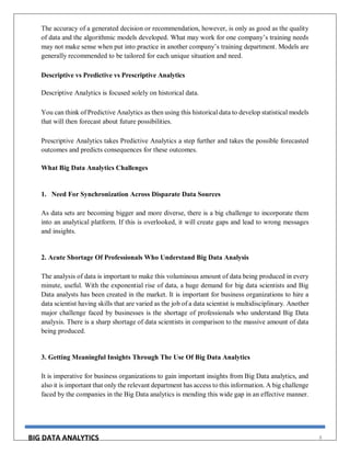 BIG DATA ANALYTICS 8
The accuracy of a generated decision or recommendation, however, is only as good as the quality
of data and the algorithmic models developed. What may work for one company’s training needs
may not make sense when put into practice in another company’s training department. Models are
generally recommended to be tailored for each unique situation and need.
Descriptive vs Predictive vs Prescriptive Analytics
Descriptive Analytics is focused solely on historical data.
You can think of Predictive Analytics as then using this historical data to develop statistical models
that will then forecast about future possibilities.
Prescriptive Analytics takes Predictive Analytics a step further and takes the possible forecasted
outcomes and predicts consequences for these outcomes.
What Big Data Analytics Challenges
1. Need For Synchronization Across Disparate Data Sources
As data sets are becoming bigger and more diverse, there is a big challenge to incorporate them
into an analytical platform. If this is overlooked, it will create gaps and lead to wrong messages
and insights.
2. Acute Shortage Of Professionals Who Understand Big Data Analysis
The analysis of data is important to make this voluminous amount of data being produced in every
minute, useful. With the exponential rise of data, a huge demand for big data scientists and Big
Data analysts has been created in the market. It is important for business organizations to hire a
data scientist having skills that are varied as the job of a data scientist is multidisciplinary. Another
major challenge faced by businesses is the shortage of professionals who understand Big Data
analysis. There is a sharp shortage of data scientists in comparison to the massive amount of data
being produced.
3. Getting Meaningful Insights Through The Use Of Big Data Analytics
It is imperative for business organizations to gain important insights from Big Data analytics, and
also it is important that only the relevant department has access to this information. A big challenge
faced by the companies in the Big Data analytics is mending this wide gap in an effective manner.
 