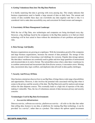 BIG DATA ANALYTICS 9
4. Getting Voluminous Data Into The Big Data Platform
It is hardly surprising that data is growing with every passing day. This simply indicates that
business organizations need to handle a large amount of data on daily basis. The amount and
variety of data available these days can overwhelm any data engineer and that is why it is
considered vital to make data accessibility easy and convenient for brand owners and managers.
5. Uncertainty Of Data Management Landscape
With the rise of Big Data, new technologies and companies are being developed every day.
However, a big challenge faced by the companies in the Big Data analytics is to find out which
technology will be best suited to them without the introduction of new problems and potential
risks.
6. Data Storage And Quality
Business organizations are growing at a rapid pace. With the tremendous growth of the companies
and large business organizations, increases the amount of data produced. The storage of this
massive amount of data is becoming a real challenge for everyone. Popular data storage options
like data lakes/ warehouses are commonly used to gather and store large quantities of unstructured
and structured data in its native format. The real problem arises when a data lakes/ warehouse try
to combine unstructured and inconsistent data from diverse sources, it encounters errors. Missing
data, inconsistent data, logic conflicts, and duplicates data all result in data quality challenges.
7. Security And Privacy Of Data
Once business enterprises discover how to use Big Data, it brings them a wide range of possibilities
and opportunities. However, it also involves the potential risks associated with big data when it
comes to the privacy and the security of the data. The Big Data tools used for analysis and storage
utilizes the data disparate sources. This eventually leads to a high risk of exposure of the data,
making it vulnerable. Thus, the rise of voluminous amount of data increases privacy and security
concerns.
Terminologies Used In Big Data Environments
 As-a-service infrastructure
Data-as-a-service, software-as-a-service, platform-as-a-service – all refer to the idea that rather
than selling data, licences to use data, or platforms for running Big Data technology, it can be
provided “as a service”, rather than as a product. This reduces the upfront capital investment
 
