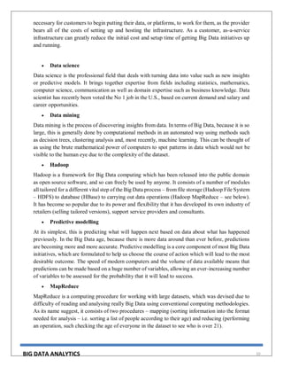 BIG DATA ANALYTICS 10
necessary for customers to begin putting their data, or platforms, to work for them, as the provider
bears all of the costs of setting up and hosting the infrastructure. As a customer, as-a-service
infrastructure can greatly reduce the initial cost and setup time of getting Big Data initiatives up
and running.
 Data science
Data science is the professional field that deals with turning data into value such as new insights
or predictive models. It brings together expertise from fields including statistics, mathematics,
computer science, communication as well as domain expertise such as business knowledge. Data
scientist has recently been voted the No 1 job in the U.S., based on current demand and salary and
career opportunities.
 Data mining
Data mining is the process of discovering insights from data. In terms of Big Data, because it is so
large, this is generally done by computational methods in an automated way using methods such
as decision trees, clustering analysis and, most recently, machine learning. This can be thought of
as using the brute mathematical power of computers to spot patterns in data which would not be
visible to the human eye due to the complexity of the dataset.
 Hadoop
Hadoop is a framework for Big Data computing which has been released into the public domain
as open source software, and so can freely be used by anyone. It consists of a number of modules
all tailored for a different vital step of the Big Data process – from file storage (Hadoop File System
– HDFS) to database (HBase) to carrying out data operations (Hadoop MapReduce – see below).
It has become so popular due to its power and flexibility that it has developed its own industry of
retailers (selling tailored versions), support service providers and consultants.
 Predictive modelling
At its simplest, this is predicting what will happen next based on data about what has happened
previously. In the Big Data age, because there is more data around than ever before, predictions
are becoming more and more accurate. Predictive modelling is a core component of most Big Data
initiatives, which are formulated to help us choose the course of action which will lead to the most
desirable outcome. The speed of modern computers and the volume of data available means that
predictions can be made based on a huge number of variables, allowing an ever-increasing number
of variables to be assessed for the probability that it will lead to success.
 MapReduce
MapReduce is a computing procedure for working with large datasets, which was devised due to
difficulty of reading and analysing really Big Data using conventional computing methodologies.
As its name suggest, it consists of two procedures – mapping (sorting information into the format
needed for analysis – i.e. sorting a list of people according to their age) and reducing (performing
an operation, such checking the age of everyone in the dataset to see who is over 21).
 
