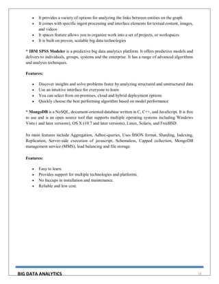 BIG DATA ANALYTICS 14
 It provides a variety of options for analyzing the links between entities on the graph
 It comes with specific ingest processing and interface elements for textual content, images,
and videos
 It spaces feature allows you to organize work into a set of projects, or workspaces
 It is built on proven, scalable big data technologies
* IBM SPSS Modeler is a predictive big data analytics platform. It offers predictive models and
delivers to individuals, groups, systems and the enterprise. It has a range of advanced algorithms
and analysis techniques.
Features:
 Discover insights and solve problems faster by analyzing structured and unstructured data
 Use an intuitive interface for everyone to learn
 You can select from on-premises, cloud and hybrid deployment options
 Quickly choose the best performing algorithm based on model performance
* MongoDB is a NoSQL, document-oriented database written in C, C++, and JavaScript. It is free
to use and is an open source tool that supports multiple operating systems including Windows
Vista ( and later versions), OS X (10.7 and later versions), Linux, Solaris, and FreeBSD.
Its main features include Aggregation, Adhoc-queries, Uses BSON format, Sharding, Indexing,
Replication, Server-side execution of javascript, Schemaless, Capped collection, MongoDB
management service (MMS), load balancing and file storage.
Features:
 Easy to learn.
 Provides support for multiple technologies and platforms.
 No hiccups in installation and maintenance.
 Reliable and low cost.
 