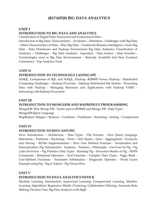 (R17A0528) BIG DATA ANALYTICS
UNIT I
INTRODUCTION TO BIG DATA AND ANALYTICS
Classification of Digital Data, Structured and Unstructured Data –
Introduction to Big Data: Characteristics – Evolution – Definition - Challenges with Big Data
- Other Characteristics of Data - Why Big Data - Traditional Business Intelligence versus Big
Data - Data Warehouse and Hadoop Environment Big Data Analytics: Classification of
Analytics – Challenges - Big Data Analytics important - Data Science - Data Scientist -
Terminologies used in Big Data Environments - Basically Available Soft State Eventual
Consistency - Top Analytics Tools
UNIT II
INTRODUCTION TO TECHNOLOGY LANDSCAPE
NoSQL, Comparison of SQL and NoSQL, Hadoop -RDBMS Versus Hadoop - Distributed
Computing Challenges – Hadoop Overview - Hadoop Distributed File System - Processing
Data with Hadoop - Managing Resources and Applications with Hadoop YARN -
Interacting with Hadoop Ecosystem
UNIT III
INTRODUCTION TO MONGODB AND MAPREDUCE PROGRAMMING
MongoDB: Why Mongo DB - Terms used in RDBMS and Mongo DB - Data Types -
MongoDB Query Language
MapReduce: Mapper – Reducer – Combiner – Partitioner – Searching – Sorting – Compression
UNIT IV
INTRODUCTION TO HIVE AND PIG
Hive: Introduction – Architecture - Data Types - File Formats - Hive Query Language
Statements – Partitions – Bucketing – Views - Sub- Query – Joins – Aggregations - Group by
and Having - RCFile Implementation - Hive User Defined Function - Serialization and
Deserialization. Pig: Introduction - Anatomy – Features – Philosophy - Use Case for Pig - Pig
Latin Overview - Pig Primitive Data Types - Running Pig - Execution Modes of Pig - HDFS
Commands - Relational Operators - Eval Function - Complex Data Types - Piggy Bank -
User-Defined Functions - Parameter Substitution - Diagnostic Operator - Word Count
Example using Pig - Pig at Yahoo! - Pig Versus Hive
UNIT V
INTRODUCTION TO DATA ANALYTICS WITH R
Machine Learning: Introduction, Supervised Learning, Unsupervised Learning, Machine
Learning Algorithms: Regression Model, Clustering, Collaborative Filtering, Associate Rule
Making, Decision Tree, Big Data Analytics with BigR.
 
