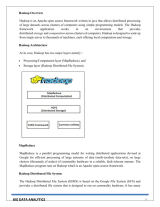BIG DATA ANALYTICS 20
Hadoop Overview
Hadoop is an Apache open source framework written in java that allows distributed processing
of large datasets across clusters of computers using simple programming models. The Hadoop
framework application works in an environment that provides
distributed storage and computation across clusters of computers. Hadoop is designed to scale up
from single server to thousands of machines, each offering local computation and storage.
Hadoop Architecture
At its core, Hadoop has two major layers namely −
 Processing/Computation layer (MapReduce), and
 Storage layer (Hadoop Distributed File System).
MapReduce
MapReduce is a parallel programming model for writing distributed applications devised at
Google for efficient processing of large amounts of data (multi-terabyte data-sets), on large
clusters (thousands of nodes) of commodity hardware in a reliable, fault-tolerant manner. The
MapReduce program runs on Hadoop which is an Apache open-source framework.
Hadoop Distributed File System
The Hadoop Distributed File System (HDFS) is based on the Google File System (GFS) and
provides a distributed file system that is designed to run on commodity hardware. It has many
 
