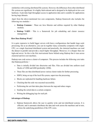 BIG DATA ANALYTICS 21
similarities with existing distributed file systems. However, the differences from other distributed
file systems are significant. It is highly fault-tolerant and is designed to be deployed on low-cost
hardware. It provides high throughput access to application data and is suitable for applications
having large datasets.
Apart from the above-mentioned two core components, Hadoop framework also includes the
following two modules −
 Hadoop Common − These are Java libraries and utilities required by other Hadoop
modules.
 Hadoop YARN − This is a framework for job scheduling and cluster resource
management.
How Does Hadoop Work?
It is quite expensive to build bigger servers with heavy configurations that handle large scale
processing, but as an alternative, you can tie together many commodity computers with single-
CPU, as a single functional distributed system and practically, the clustered machines can read
the dataset in parallel and provide a much higher throughput. Moreover, it is cheaper than one
high-end server. So this is the first motivational factor behind using Hadoop that it runs across
clustered and low-cost machines.
Hadoop runs code across a cluster of computers. This process includes the following core tasks
that Hadoop performs −
 Data is initially divided into directories and files. Files are divided into uniform sized
blocks of 128M and 64M (preferably 128M).
 These files are then distributed across various cluster nodes for further processing.
 HDFS, being on top of the local file system, supervises the processing.
 Blocks are replicated for handling hardware failure.
 Checking that the code was executed successfully.
 Performing the sort that takes place between the map and reduce stages.
 Sending the sorted data to a certain computer.
 Writing the debugging logs for each job.
Advantages of Hadoop
 Hadoop framework allows the user to quickly write and test distributed systems. It is
efficient, and it automatic distributes the data and work across the machines and in turn,
utilizes the underlying parallelism of the CPU cores.
 