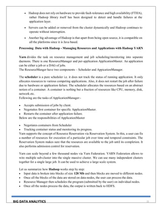 BIG DATA ANALYTICS 22
 Hadoop does not rely on hardware to provide fault-tolerance and high availability (FTHA),
rather Hadoop library itself has been designed to detect and handle failures at the
application layer.
 Servers can be added or removed from the cluster dynamically and Hadoop continues to
operate without interruption.
 Another big advantage of Hadoop is that apart from being open source, it is compatible on
all the platforms since it is Java based.
Processing Data with Hadoop - Managing Resources and Applications with Hadoop YARN
Yarn divides the task on resource management and job scheduling/monitoring into separate
daemons. There is one ResourceManager and per-application ApplicationMaster. An application
can be either a job or a DAG of jobs.
The ResourceManger have two components – Scheduler and AppicationManager.
The scheduler is a pure scheduler i.e. it does not track the status of running application. It only
allocates resources to various competing applications. Also, it does not restart the job after failure
due to hardware or application failure. The scheduler allocates the resources based on an abstract
notion of a container. A container is nothing but a fraction of resources like CPU, memory, disk,
network etc.
Following are the tasks of ApplicationManager:-
 Accepts submission of jobs by client.
 Negotaites first container for specific ApplicationMaster.
 Restarts the container after application failure.
Below are the responsibilities of ApplicationMaster
 Negotiates containers from Scheduler
 Tracking container status and monitoring its progress.
Yarn supports the concept of Resource Reservation via Reservation System. In this, a user can fix
a number of resources for execution of a particular job over time and temporal constraints. The
Reservation System makes sure that the resources are available to the job until its completion. It
also performs admission control for reservation.
Yarn can scale beyond a few thousand nodes via Yarn Federation. YARN Federation allows to
wire multiple sub-cluster into the single massive cluster. We can use many independent clusters
together for a single large job. It can be used to achieve a large scale system.
Let us summarize how Hadoop works step by step:
 Input data is broken into blocks of size 128 Mb and then blocks are moved to different nodes.
 Once all the blocks of the data are stored on data-nodes, the user can process the data.
 Resource Manager then schedules the program (submitted by the user) on individual nodes.
 Once all the nodes process the data, the output is written back to HDFS.
 