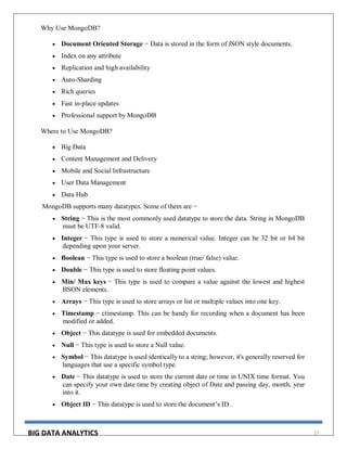 BIG DATA ANALYTICS 27
Why Use MongoDB?
 Document Oriented Storage − Data is stored in the form of JSON style documents.
 Index on any attribute
 Replication and high availability
 Auto-Sharding
 Rich queries
 Fast in-place updates
 Professional support by MongoDB
Where to Use MongoDB?
 Big Data
 Content Management and Delivery
 Mobile and Social Infrastructure
 User Data Management
 Data Hub
MongoDB supports many datatypes. Some of them are −
 String − This is the most commonly used datatype to store the data. String in MongoDB
must be UTF-8 valid.
 Integer − This type is used to store a numerical value. Integer can be 32 bit or 64 bit
depending upon your server.
 Boolean − This type is used to store a boolean (true/ false) value.
 Double − This type is used to store floating point values.
 Min/ Max keys − This type is used to compare a value against the lowest and highest
BSON elements.
 Arrays − This type is used to store arrays or list or multiple values into one key.
 Timestamp − ctimestamp. This can be handy for recording when a document has been
modified or added.
 Object − This datatype is used for embedded documents.
 Null − This type is used to store a Null value.
 Symbol − This datatype is used identically to a string; however, it's generally reserved for
languages that use a specific symbol type.
 Date − This datatype is used to store the current date or time in UNIX time format. You
can specify your own date time by creating object of Date and passing day, month, year
into it.
 Object ID − This datatype is used to store the document’s ID.
 