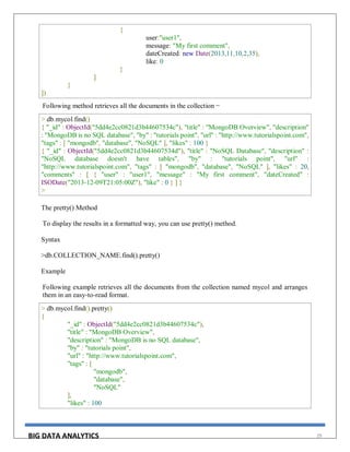 BIG DATA ANALYTICS 29
{
user:"user1",
message: "My first comment",
dateCreated: new Date(2013,11,10,2,35),
like: 0
}
]
}
])
Following method retrieves all the documents in the collection −
> db.mycol.find()
{ "_id" : ObjectId("5dd4e2cc0821d3b44607534c"), "title" : "MongoDB Overview", "description"
: "MongoDB is no SQL database", "by" : "tutorials point", "url" : "http://www.tutorialspoint.com",
"tags" : [ "mongodb", "database", "NoSQL" ], "likes" : 100 }
{ "_id" : ObjectId("5dd4e2cc0821d3b44607534d"), "title" : "NoSQL Database", "description" :
"NoSQL database doesn't have tables", "by" : "tutorials point", "url" :
"http://www.tutorialspoint.com", "tags" : [ "mongodb", "database", "NoSQL" ], "likes" : 20,
"comments" : [ { "user" : "user1", "message" : "My first comment", "dateCreated" :
ISODate("2013-12-09T21:05:00Z"), "like" : 0 } ] }
>
The pretty() Method
To display the results in a formatted way, you can use pretty() method.
Syntax
>db.COLLECTION_NAME.find().pretty()
Example
Following example retrieves all the documents from the collection named mycol and arranges
them in an easy-to-read format.
> db.mycol.find().pretty()
{
"_id" : ObjectId("5dd4e2cc0821d3b44607534c"),
"title" : "MongoDB Overview",
"description" : "MongoDB is no SQL database",
"by" : "tutorials point",
"url" : "http://www.tutorialspoint.com",
"tags" : [
"mongodb",
"database",
"NoSQL"
],
"likes" : 100
 