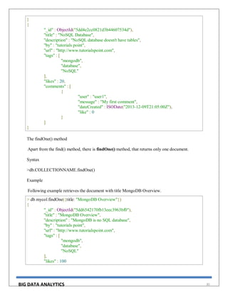 BIG DATA ANALYTICS 30
}
{
"_id" : ObjectId("5dd4e2cc0821d3b44607534d"),
"title" : "NoSQL Database",
"description" : "NoSQL database doesn't have tables",
"by" : "tutorials point",
"url" : "http://www.tutorialspoint.com",
"tags" : [
"mongodb",
"database",
"NoSQL"
],
"likes" : 20,
"comments" : [
{
"user" : "user1",
"message" : "My first comment",
"dateCreated" : ISODate("2013-12-09T21:05:00Z"),
"like" : 0
}
]
}
The findOne() method
Apart from the find() method, there is findOne() method, that returns only one document.
Syntax
>db.COLLECTIONNAME.findOne()
Example
Following example retrieves the document with title MongoDB Overview.
> db.mycol.findOne({title: "MongoDB Overview"})
{
"_id" : ObjectId("5dd6542170fb13eec3963bf0"),
"title" : "MongoDB Overview",
"description" : "MongoDB is no SQL database",
"by" : "tutorials point",
"url" : "http://www.tutorialspoint.com",
"tags" : [
"mongodb",
"database",
"NoSQL"
],
"likes" : 100
 