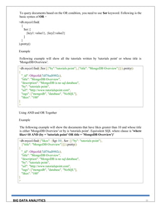 BIG DATA ANALYTICS 33
To query documents based on the OR condition, you need to use $or keyword. Following is the
basic syntax of OR −
>db.mycol.find(
{
$or: [
{key1: value1}, {key2:value2}
]
}
).pretty()
Example
Following example will show all the tutorials written by 'tutorials point' or whose title is
'MongoDB Overview'.
>db.mycol.find({$or:[{"by":"tutorials point"},{"title": "MongoDB Overview"}]}).pretty()
{
"_id": ObjectId(7df78ad8902c),
"title": "MongoDB Overview",
"description": "MongoDB is no sql database",
"by": "tutorials point",
"url": "http://www.tutorialspoint.com",
"tags": ["mongodb", "database", "NoSQL"],
"likes": "100"
}
>
Using AND and OR Together
Example
The following example will show the documents that have likes greater than 10 and whose title
is either 'MongoDB Overview' or by is 'tutorials point'. Equivalent SQL where clause is 'where
likes>10 AND (by = 'tutorials point' OR title = 'MongoDB Overview')'
>db.mycol.find({"likes": {$gt:10}, $or: [{"by": "tutorials point"},
{"title": "MongoDB Overview"}]}).pretty()
{
"_id": ObjectId(7df78ad8902c),
"title": "MongoDB Overview",
"description": "MongoDB is no sql database",
"by": "tutorials point",
"url": "http://www.tutorialspoint.com",
"tags": ["mongodb", "database", "NoSQL"],
"likes": "100"
}
>
 
