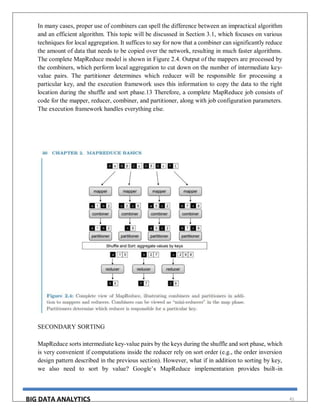 BIG DATA ANALYTICS 41
In many cases, proper use of combiners can spell the difference between an impractical algorithm
and an efficient algorithm. This topic will be discussed in Section 3.1, which focuses on various
techniques for local aggregation. It suffices to say for now that a combiner can significantly reduce
the amount of data that needs to be copied over the network, resulting in much faster algorithms.
The complete MapReduce model is shown in Figure 2.4. Output of the mappers are processed by
the combiners, which perform local aggregation to cut down on the number of intermediate key-
value pairs. The partitioner determines which reducer will be responsible for processing a
particular key, and the execution framework uses this information to copy the data to the right
location during the shuffle and sort phase.13 Therefore, a complete MapReduce job consists of
code for the mapper, reducer, combiner, and partitioner, along with job configuration parameters.
The execution framework handles everything else.
SECONDARY SORTING
MapReduce sorts intermediate key-value pairs by the keys during the shuffle and sort phase, which
is very convenient if computations inside the reducer rely on sort order (e.g., the order inversion
design pattern described in the previous section). However, what if in addition to sorting by key,
we also need to sort by value? Google’s MapReduce implementation provides built-in
 