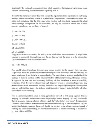 BIG DATA ANALYTICS 42
functionality for (optional) secondary sorting, which guarantees that values arrive in sorted order.
Hadoop, unfortunately, does not have this capability built in.
Consider the example of sensor data from a scientific experiment: there are m sensors each taking
readings on continuous basis, where m is potentially a large number. A dump of the sensor data
might look something like the following, where rx after each timestamp represents the actual
sensor readings (unimportant for this discussion, but may be a series of values, one or more
complex records, or even raw bytes of images).
(t1, m1, r80521)
(t1, m2, r14209)
(t1, m3, r76042) ...
(t2, m1, r21823)
(t2, m2, r66508)
(t2, m3, r98347)
Suppose we wish to reconstruct the activity at each individual sensor over time. A MapReduce
program to accomplish this might map over the raw data and emit the sensor id as the intermediate
key, with the rest of each record as the value:
m1 → (t1, r80521)
This would bring all readings from the same sensor together in the reducer. However, since
MapReduce makes no guarantees about the ordering of values associated with the same key, the
sensor readings will not likely be in temporal order. The most obvious solution is to buffer all the
readings in memory and then sort by timestamp before additional processing. However, it should
be apparent by now that any in-memory buffering of data introduces a potential scalability
bottleneck. What if we are working with a high frequency sensor or sensor readings over a long
period of time? What if the sensor readings themselves are large complex objects? This approach
may not scale in these cases—the reducer would run out of memory trying to buffer all values
associated with the same key.
This is a common problem, since in many applications we wish to first group together data one
way (e.g., by sensor id), and then sort within the groupings another way (e.g., by time). Fortunately,
there is a general purpose solution, which we call the “value-to-key conversion” design pattern.
The basic idea is to move part of the value into the intermediate key to form a composite key, and
let the MapReduce execution framework handle the sorting. In the above example, instead of
emitting the sensor id as the key, we would emit the sensor id and the timestamp as a composite
key: (m1, t1) → (r80521)
 