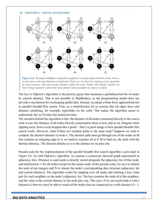 BIG DATA ANALYTICS 47
The key to Dijkstra’s algorithm is the priority queue that maintains a globallysorted list of nodes
by current distance. This is not possible in MapReduce, as the programming model does not
provide a mechanism for exchanging global data. Instead, we adopt a brute force approach known
as parallel breadth-first search. First, as a simplification let us assume that all edges have unit
distance (modeling, for example, hyperlinks on the web). This makes the algorithm easier to
understand, but we’ll relax this restriction later.
The intuition behind the algorithm is this: the distance of all nodes connected directly to the source
node is one; the distance of all nodes directly connected to those is two; and so on. Imagine water
rippling away from a rock dropped into a pond— that’s a good image of how parallel breadth-first
search works. However, what if there are multiple paths to the same node? Suppose we wish to
compute the shortest distance to node n. The shortest path must go through one of the nodes in M
that contains an outgoing edge to n: we need to examine all m ∈ M to find ms, the node with the
shortest distance. The shortest distance to n is the distance to ms plus one.
Pseudo-code for the implementation of the parallel breadth-first search algorithm is provided in
Figure 5.4. As with Dijkstra’s algorithm, we assume a connected, directed graph represented as
adjacency lists. Distance to each node is directly stored alongside the adjacency list of that node,
and initialized to ∞ for all nodes except for the source node. In the pseudo-code, we use n to denote
the node id (an integer) and N to denote the node’s corresponding data structure (adjacency list
and current distance). The algorithm works by mapping over all nodes and emitting a key-value
pair for each neighbor on the node’s adjacency list. The key contains the node id of the neighbor,
and the value is the current distance to the node plus one. This says: if we can reach node n with a
distance d, then we must be able to reach all the nodes that are connected to n with distance d + 1.
 