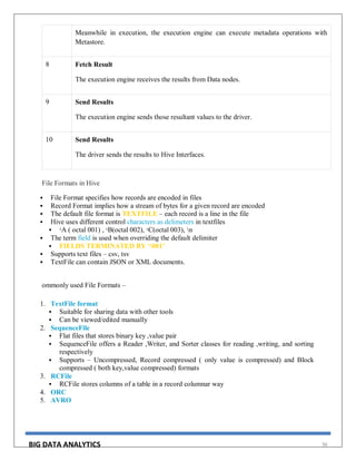 BIG DATA ANALYTICS 56
Meanwhile in execution, the execution engine can execute metadata operations with
Metastore.
8 Fetch Result
The execution engine receives the results from Data nodes.
9 Send Results
The execution engine sends those resultant values to the driver.
10 Send Results
The driver sends the results to Hive Interfaces.
File Formats in Hive
 File Format specifies how records are encoded in files
 Record Format implies how a stream of bytes for a given record are encoded
 The default file format is TEXTFILE – each record is a line in the file
 Hive uses different control characters as delimeters in textfiles
 ᶺA ( octal 001) , ᶺB(octal 002), ᶺC(octal 003), n
 The term field is used when overriding the default delimiter
 FIELDS TERMINATED BY ‘001’
 Supports text files – csv, tsv
 TextFile can contain JSON or XML documents.
ommonly used File Formats –
1. TextFile format
 Suitable for sharing data with other tools
 Can be viewed/edited manually
2. SequenceFile
 Flat files that stores binary key ,value pair
 SequenceFile offers a Reader ,Writer, and Sorter classes for reading ,writing, and sorting
respectively
 Supports – Uncompressed, Record compressed ( only value is compressed) and Block
compressed ( both key,value compressed) formats
3. RCFile
 RCFile stores columns of a table in a record columnar way
4. ORC
5. AVRO
 