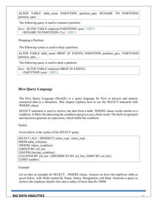 BIG DATA ANALYTICS 60
ALTER TABLE table_name PARTITION partition_spec RENAME TO PARTITION
partition_spec;
The following query is used to rename a partition:
hive> ALTER TABLE employee PARTITION (year=’1203’)
> RENAME TO PARTITION (Yoj=’1203’);
Dropping a Partition
The following syntax is used to drop a partition:
ALTER TABLE table_name DROP [IF EXISTS] PARTITION partition_spec, PARTITION
partition_spec,...;
The following query is used to drop a partition:
hive> ALTER TABLE employee DROP [IF EXISTS]
> PARTITION (year=’1203’);
Hive Query Language
The Hive Query Language (HiveQL) is a query language for Hive to process and analyze
structured data in a Metastore. This chapter explains how to use the SELECT statement with
WHERE clause.
SELECT statement is used to retrieve the data from a table. WHERE clause works similar to a
condition. It filters the data using the condition and gives you a finite result. The built-in operators
and functions generate an expression, which fulfils the condition.
Syntax
Given below is the syntax of the SELECT query:
SELECT [ALL | DISTINCT] select_expr, select_expr, ...
FROM table_reference
[WHERE where_condition]
[GROUP BY col_list]
[HAVING having_condition]
[CLUSTER BY col_list | [DISTRIBUTE BY col_list] [SORT BY col_list]]
[LIMIT number];
Example
Let us take an example for SELECT…WHERE clause. Assume we have the employee table as
given below, with fields named Id, Name, Salary, Designation, and Dept. Generate a query to
retrieve the employee details who earn a salary of more than Rs 30000.
 
