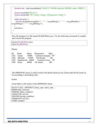 BIG DATA ANALYTICS 62
Resultset res = stmt.executeQuery("SELECT * FROM employee WHERE salary>30000;");
System.out.println("Result:");
System.out.println(" ID t Name t Salary t Designation t Dept ");
while (res.next()) {
System.out.println(res.getInt(1) + " " + res.getString(2) + " " + res.getDouble(3) + " " +
res.getString(4) + " " + res.getString(5));
}
con.close();
}
}
Save the program in a file named HiveQLWhere.java. Use the following commands to compile
and execute this program.
$ javac HiveQLWhere.java
$ java HiveQLWhere
Output:
ID Name Salary Designation Dept
1201 Gopal 45000 Technical manager TP
1202 Manisha 45000 Proofreader PR
1203 Masthanvali 40000 Technical writer TP
1204 Krian 40000 Hr Admin HR
The ORDER BY clause is used to retrieve the details based on one column and sort the result set
by ascending or descending order.
Syntax
Given below is the syntax of the ORDER BY clause:
SELECT [ALL | DISTINCT] select_expr, select_expr, ...
FROM table_reference
[WHERE where_condition]
[GROUP BY col_list]
[HAVING having_condition]
[ORDER BY col_list]]
[LIMIT number];
 