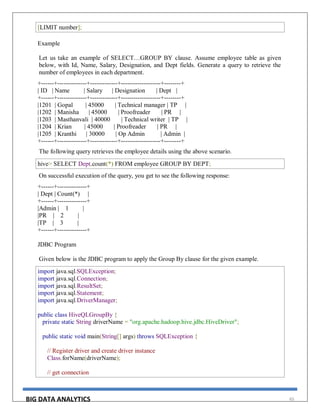 BIG DATA ANALYTICS 65
[LIMIT number];
Example
Let us take an example of SELECT…GROUP BY clause. Assume employee table as given
below, with Id, Name, Salary, Designation, and Dept fields. Generate a query to retrieve the
number of employees in each department.
+------+--------------+-------------+-------------------+--------+
| ID | Name | Salary | Designation | Dept |
+------+--------------+-------------+-------------------+--------+
|1201 | Gopal | 45000 | Technical manager | TP |
|1202 | Manisha | 45000 | Proofreader | PR |
|1203 | Masthanvali | 40000 | Technical writer | TP |
|1204 | Krian | 45000 | Proofreader | PR |
|1205 | Kranthi | 30000 | Op Admin | Admin |
+------+--------------+-------------+-------------------+--------+
The following query retrieves the employee details using the above scenario.
hive> SELECT Dept,count(*) FROM employee GROUP BY DEPT;
On successful execution of the query, you get to see the following response:
+------+--------------+
| Dept | Count(*) |
+------+--------------+
|Admin | 1 |
|PR | 2 |
|TP | 3 |
+------+--------------+
JDBC Program
Given below is the JDBC program to apply the Group By clause for the given example.
import java.sql.SQLException;
import java.sql.Connection;
import java.sql.ResultSet;
import java.sql.Statement;
import java.sql.DriverManager;
public class HiveQLGroupBy {
private static String driverName = "org.apache.hadoop.hive.jdbc.HiveDriver";
public static void main(String[] args) throws SQLException {
// Register driver and create driver instance
Class.forName(driverName);
// get connection
 