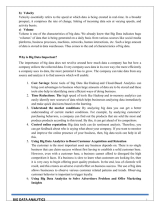 BIG DATA ANALYTICS 3
b) Velocity
Velocity essentially refers to the speed at which data is being created in real-time. In a broader
prospect, it comprises the rate of change, linking of incoming data sets at varying speeds, and
activity bursts.
c) Volume
Volume is one of the characteristics of big data. We already know that Big Data indicates huge
‘volumes’ of data that is being generated on a daily basis from various sources like social media
platforms, business processes, machines, networks, human interactions, etc. Such a large amount
of data is stored in data warehouses. Thus comes to the end of characteristics of big data.
Why is Big Data Important?
The importance of big data does not revolve around how much data a company has but how a
company utilizes the collected data. Every company uses data in its own way; the more efficiently
a company uses its data, the more potential it has to grow. The company can take data from any
source and analyze it to find answers which will enable:
1. Cost Savings: Some tools of Big Data like Hadoop and Cloud-Based Analytics can
bring cost advantages to business when large amounts of data are to be stored and these
tools also help in identifying more efficient ways of doing business.
2. Time Reductions: The high speed of tools like Hadoop and in-memory analytics can
easily identify new sources of data which helps businesses analyzing data immediately
and make quick decisions based on the learning.
3. Understand the market conditions: By analyzing big data you can get a better
understanding of current market conditions. For example, by analyzing customers’
purchasing behaviors, a company can find out the products that are sold the most and
produce products according to this trend. By this, it can get ahead of its competitors.
4. Control online reputation: Big data tools can do sentiment analysis. Therefore, you
can get feedback about who is saying what about your company. If you want to monitor
and improve the online presence of your business, then, big data tools can help in all
this.
5. Using Big Data Analytics to Boost Customer Acquisition and Retention
The customer is the most important asset any business depends on. There is no single
business that can claim success without first having to establish a solid customer base.
However, even with a customer base, a business cannot afford to disregard the high
competition it faces. If a business is slow to learn what customers are looking for, then
it is very easy to begin offering poor quality products. In the end, loss of clientele will
result, and this creates an adverse overall effect on business success. The use of big data
allows businesses to observe various customer related patterns and trends. Observing
customer behavior is important to trigger loyalty.
6. Using Big Data Analytics to Solve Advertisers Problem and Offer Marketing
Insights
 