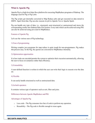 BIG DATA ANALYTICS 76
What is Apache Pig
Apache Pig is a high-level data flow platform for executing MapReduce programs of Hadoop. The
language used for Pig is Pig Latin.
The Pig scripts get internally converted to Map Reduce jobs and get executed on data stored in
HDFS. Apart from that, Pig can also execute its job in Apache Tez or Apache Spark.
Pig can handle any type of data, i.e., structured, semi-structured or unstructured and stores the
corresponding results into Hadoop Data File System. Every task which can be achieved using PIG
can also be achieved using java used in MapReduce.
Features of Apache Pig
Let's see the various uses of Pig technology.
1) Ease of programming
Writing complex java programs for map reduce is quite tough for non-programmers. Pig makes
this process easy. In the Pig, the queries are converted to MapReduce internally.
2) Optimization opportunities
It is how tasks are encoded permits the system to optimize their execution automatically, allowing
the user to focus on semantics rather than efficiency.
3) Extensibility
A user-defined function is written in which the user can write their logic to execute over the data
set.
4) Flexible
It can easily handle structured as well as unstructured data.
5) In-built operators
It contains various type of operators such as sort, filter and joins.
Differences between Apache MapReduce and PIG
Advantages of Apache Pig
o Less code - The Pig consumes less line of code to perform any operation.
o Reusability - The Pig code is flexible enough to reuse again.
 