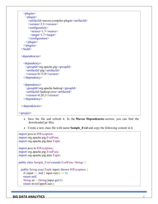 BIG DATA ANALYTICS 87
<plugins>
<plugin>
<artifactId>maven-compiler-plugin</artifactId>
<version>3.3</version>
<configuration>
<source>1.7</source>
<target>1.7</target>
</configuration>
</plugin>
</plugins>
</build>
<dependencies>
<dependency>
<groupId>org.apache.pig</groupId>
<artifactId>pig</artifactId>
<version>0.15.0</version>
</dependency>
<dependency>
<groupId>org.apache.hadoop</groupId>
<artifactId>hadoop-core</artifactId>
<version>0.20.2</version>
</dependency>
</dependencies>
</project>
 Save the file and refresh it. In the Maven Dependencies section, you can find the
downloaded jar files.
 Create a new class file with name Sample_Eval and copy the following content in it.
import java.io.IOException;
import org.apache.pig.EvalFunc;
import org.apache.pig.data.Tuple;
import java.io.IOException;
import org.apache.pig.EvalFunc;
import org.apache.pig.data.Tuple;
public class Sample_Eval extends EvalFunc<String>{
public String exec(Tuple input) throws IOException {
if (input == null || input.size() == 0)
return null;
String str = (String)input.get(0);
return str.toUpperCase();
 