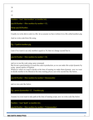 BIG DATA ANALYTICS 92
34
57
12
Numbers = load ‘/data/numbers’ as (number:int);
specificNumber = filter numbers by number==12;
Dump specificNumber;
Usually we write above code in a file .let us assume we have written it in a file called numbers.pig
And we write code from file using
Pig –f /path/to/numbers.pig
Later if we want to see only numbers equals to 34, then we change second line to
specificNumber = filter numbers by number==34;
and we re-run the code using same command.
But Its not a good practice to touch the code in production ,so we can make this script dynamic by
using –param option of Piglatin.
Whatever values we want to decide at the time of running we make them dynamic .now we want
to decide number to be filtered at the time running job,we can write second line like below.
specificNumber = filter numbers by number==$dynanumber
and we run code like below.
Pig –param dynanumber=12 –f numbers.pig
Assume we even want to take path at the time of running script, now we write code like below
Numbers = load ‘$path’ as (number:int);
specificNumber = filter numbers by number==’$ dynanumber';
 