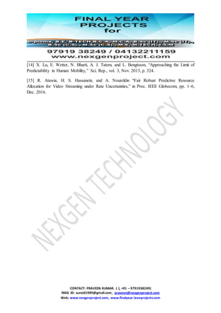 CONTACT: PRAVEEN KUMAR. L (, +91 – 9791938249)
MAIL ID: sunsid1989@gmail.com, praveen@nexgenproject.com
Web: www.nexgenproject.com, www.finalyear-ieeeprojects.com
[14] X. Lu, E. Wetter, N. Bharti, A. J. Tatem, and L. Bengtsson, “Approaching the Limit of
Predictability in Human Mobility,” Sci. Rep., vol. 3, Nov. 2013, p. 324.
[15] R. Atawia, H. S. Hassanein, and A. Noureldin “Fair Robust Predictive Resource
Allocation for Video Streaming under Rate Uncertainties,” in Proc. IEEE Globecom, pp. 1-6,
Dec. 2016.
 