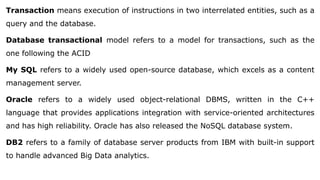 Transaction means execution of instructions in two interrelated entities, such as a
query and the database.
Database transactional model refers to a model for transactions, such as the
one following the ACID
My SQL refers to a widely used open-source database, which excels as a content
management server.
Oracle refers to a widely used object-relational DBMS, written in the C++
language that provides applications integration with service-oriented architectures
and has high reliability. Oracle has also released the NoSQL database system.
DB2 refers to a family of database server products from IBM with built-in support
to handle advanced Big Data analytics.
 