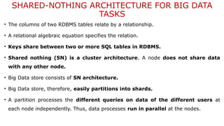 SHARED-NOTHING ARCHITECTURE FOR BIG DATA
TASKS
• The columns of two RDBMS tables relate by a relationship.
• A relational algebraic equation specifies the relation.
• Keys share between two or more SQL tables in RDBMS.
• Shared nothing (SN) is a cluster architecture. A node does not share data
with any other node.
• Big Data store consists of SN architecture.
• Big Data store, therefore, easily partitions into shards.
• A partition processes the different queries on data of the different users at
each node independently. Thus, data processes run in parallel at the nodes.
 