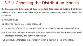3.5.1 Choosing the Distribution Models
Big Data requires distribution of data on multiple data nodes at clusters. Distributed
software components give advantage of parallel processing, providing horizontal
scalability.
Distribution gives
(i) ability to handle large-sized data, and
(ii) processing of many read and write operations simultaneously in an application.
(iii) A resource manager manages, allocates, and schedules the resources of each
processor, memory and network connection.
(iv) Distribution increases the availability when a network slows or link fails.
 