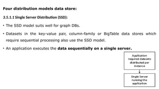 Four distribution models data store:
3.5.1.1 Single Server Distribution (SSD):
• The SSD model suits well for graph DBs.
• Datasets in the key-value pair, column-family or BigTable data stores which
require sequential processing also use the SSD model.
• An application executes the data sequentially on a single server.
 