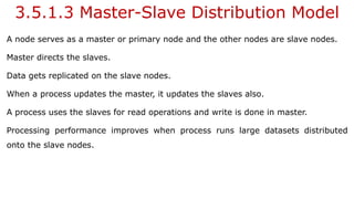 3.5.1.3 Master-Slave Distribution Model
A node serves as a master or primary node and the other nodes are slave nodes.
Master directs the slaves.
Data gets replicated on the slave nodes.
When a process updates the master, it updates the slaves also.
A process uses the slaves for read operations and write is done in master.
Processing performance improves when process runs large datasets distributed
onto the slave nodes.
 