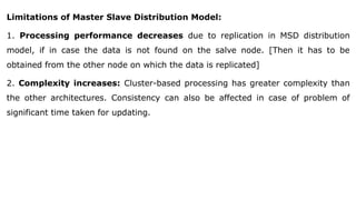 Limitations of Master Slave Distribution Model:
1. Processing performance decreases due to replication in MSD distribution
model, if in case the data is not found on the salve node. [Then it has to be
obtained from the other node on which the data is replicated]
2. Complexity increases: Cluster-based processing has greater complexity than
the other architectures. Consistency can also be affected in case of problem of
significant time taken for updating.
 