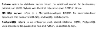 Sybase refers to database server based on relational model for businesses,
primarily on UNIX. Sybase was the first enterprise-level DBMS in Linux.
MS SQL server refers to a Microsoft-developed RDBMS for enterprise-level
databases that supports both SQL and NoSQL architectures.
PostgreSQL refers to an enterprise-level, object-relational DBMS. PostgreSQL
uses procedural languages like Pen and Python, in addition to SQL.
 