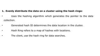 1. Evenly distribute the data on a cluster using the hash rings:
• Uses the hashing algorithm which generates the pointer to the data
collection.
• Generated hash ID determines the data location in the cluster.
• Hash Ring refers to a map of hashes with locations.
• The client, use the hash ring for data searches.
 