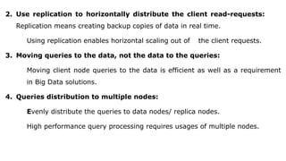 2. Use replication to horizontally distribute the client read-requests:
Replication means creating backup copies of data in real time.
Using replication enables horizontal scaling out of the client requests.
3. Moving queries to the data, not the data to the queries:
Moving client node queries to the data is efficient as well as a requirement
in Big Data solutions.
4. Queries distribution to multiple nodes:
Evenly distribute the queries to data nodes/ replica nodes.
High performance query processing requires usages of multiple nodes.
 
