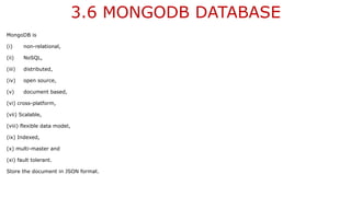3.6 MONGODB DATABASE
MongoDB is
(i) non-relational,
(ii) NoSQL,
(iii) distributed,
(iv) open source,
(v) document based,
(vi) cross-platform,
(vii) Scalable,
(viii) flexible data model,
(ix) Indexed,
(x) multi-master and
(xi) fault tolerant.
Store the document in JSON format.
 