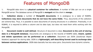 Features of MongoDB
1. MongoDB data store is a physical container for collections. A number of DBs can run on a single
MongoDB server. The database server of MongoDB is mongod and the client is mongo.
2. Collection stores a number of MongoDB documents. It is analogous to a table of RDBMS.
Collections may store documents that do not have the same fields. Thus, documents of the collection
are schema-less. Thus, it is possible to store documents of varying structures in a collection. Practically, in an
RDBMS, it is required to define a column and its data type, but does not need them while working with the
MongoDB.
3. Document model is well defined. Structure of document is clear, Document is the unit of storing
data in a MongoDB database. Documents are analogous to the records of RDBMS table. Insert, update
and delete operations can be performed on a collection. Document use JSON (JavaScript Object
Notation) approach for storing data. JSON is a lightweight, self-describing format used to exchange data
between various applications. JSON data basically has key-value pairs. Documents have dynamic schema.
 