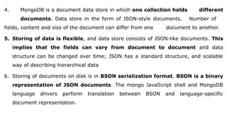 4. MongoDB is a document data store in which one collection holds different
documents. Data store in the form of JSON-style documents. Number of
fields, content and size of the document can differ from one document to another.
5. Storing of data is flexible, and data store consists of JSON-like documents. This
implies that the fields can vary from document to document and data
structure can be changed over time; JSON has a standard structure, and scalable
way of describing hierarchical data
6. Storing of documents on disk is in BSON serialization format. BSON is a binary
representation of JSON documents. The mongo JavaScript shell and MongoDB
language drivers perform translation between BSON and language-specific
document representation.
 