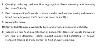 7. Querying, indexing, and real time aggregation allows accessing and analyzing
the data efficiently.
8. Deep query-ability—Supports dynamic queries on documents using a document-
based query language that's nearly as powerful as SQL.
9. No complex Joins.
10.Distributed DB makes availability high, and provides horizontal scalability.
11.Indexes on any field in a collection of documents: Users can create indexes on
any field in a document. Indices support queries and operations. By default,
MongoDB creates an index on the _id field of every collection.
 