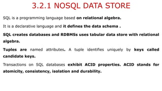3.2.1 NOSQL DATA STORE
SQL is a programming language based on relational algebra.
It is a declarative language and it defines the data schema .
SQL creates databases and RDBMSs uses tabular data store with relational
algebra.
Tuples are named attributes. A tuple identifies uniquely by keys called
candidate keys.
Transactions on SQL databases exhibit ACID properties. ACID stands for
atomicity, consistency, isolation and durability.
 