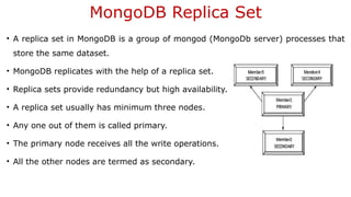 MongoDB Replica Set
• A replica set in MongoDB is a group of mongod (MongoDb server) processes that
store the same dataset.
• MongoDB replicates with the help of a replica set.
• Replica sets provide redundancy but high availability.
• A replica set usually has minimum three nodes.
• Any one out of them is called primary.
• The primary node receives all the write operations.
• All the other nodes are termed as secondary.
 
