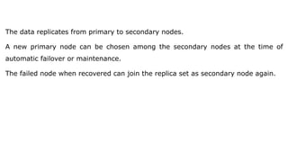 The data replicates from primary to secondary nodes.
A new primary node can be chosen among the secondary nodes at the time of
automatic failover or maintenance.
The failed node when recovered can join the replica set as secondary node again.
 