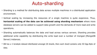 Auto-sharding
• Sharding is a method for distributing data across multiple machines in a distributed application
environment.
• Vertical scaling by increasing the resources of a single machine is quite expensive. Thus,
horizontal scaling of the data can be achieved using sharding mechanism where more
database servers can be added to support data growth and the demands of more read and write
operations.
• Sharding automatically balances the data and load across various servers. Sharding provides
additional write capability by distributing the write load over a number of mongod (MongoDB
Server) instances.
• DB has a 1 terabyte dataset distributed amongst 20 shards, then each shard contains only 50 Giga Byte of
data.
 
