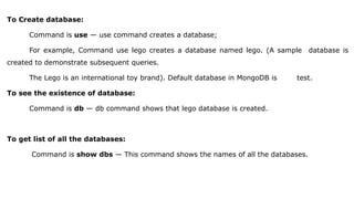 To Create database:
Command is use — use command creates a database;
For example, Command use lego creates a database named lego. (A sample database is
created to demonstrate subsequent queries.
The Lego is an international toy brand). Default database in MongoDB is test.
To see the existence of database:
Command is db — db command shows that lego database is created.
To get list of all the databases:
Command is show dbs — This command shows the names of all the databases.
 