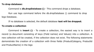 To drop database:
Command is db.dropDatabase () - This command drops a database.
Run use lego command before the db.dropDatabase () command to drop
lego Database.
If no database is selected, the default database test will be dropped.
To create a collection
Command is insert () - To create a collection, the easiest way is to insert a
record (a document consisting of keys (Field names) and Values) into a collection. A
new collection will be created, if the collection does not exist. The following statements
demonstrate the creation of a collection with three fields (ProductCategory, Productld
and ProductName) in the lego
 