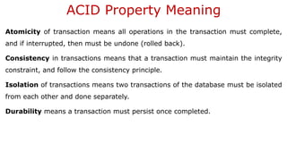 ACID Property Meaning
Atomicity of transaction means all operations in the transaction must complete,
and if interrupted, then must be undone (rolled back).
Consistency in transactions means that a transaction must maintain the integrity
constraint, and follow the consistency principle.
Isolation of transactions means two transactions of the database must be isolated
from each other and done separately.
Durability means a transaction must persist once completed.
 