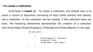• To create a collection
Command is insert () - To create a collection, the easiest way is to
insert a record (a document consisting of keys (Field names) and Values)
into a collection. A new collection will be created, if the collection does not
exist. The following statements demonstrate the creation of a collection
with three fields (ProductCategory, Productld and ProductName) in the lego
 