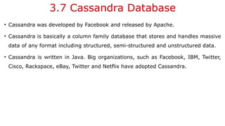 3.7 Cassandra Database
• Cassandra was developed by Facebook and released by Apache.
• Cassandra is basically a column family database that stores and handles massive
data of any format including structured, semi-structured and unstructured data.
• Cassandra is written in Java. Big organizations, such as Facebook, IBM, Twitter,
Cisco, Rackspace, eBay, Twitter and Netflix have adopted Cassandra.
 